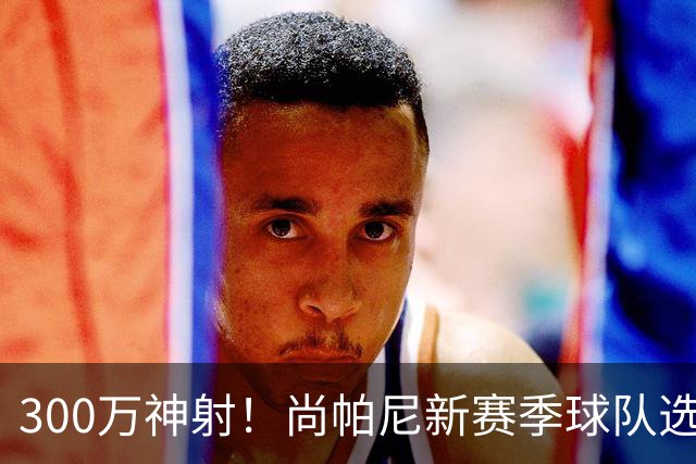 300万神射！尚帕尼新赛季球队选项 马刺可提供起薪2100万续约合同